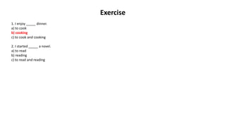 Exercise
1. I enjoy _____ dinner.
a) to cook
b) cooking
c) to cook and cooking
2. I started _____ a novel.
a) to read
b) reading
c) to read and reading
 