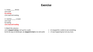 Exercise
1. I enjoy _____ dinner.
a) to cook
b) cooking
c) to cook and cooking
2. I started _____ a novel.
a) to read
b) reading
c) to read and reading
3. Match the columns:
a) It’s stopped raining. Let’s go for a walk. ( ) It stopped for a while to see something.
b) On the way to Edinburgh, we stopped to look at an old castle. ( ) It was happening but not any more.
 