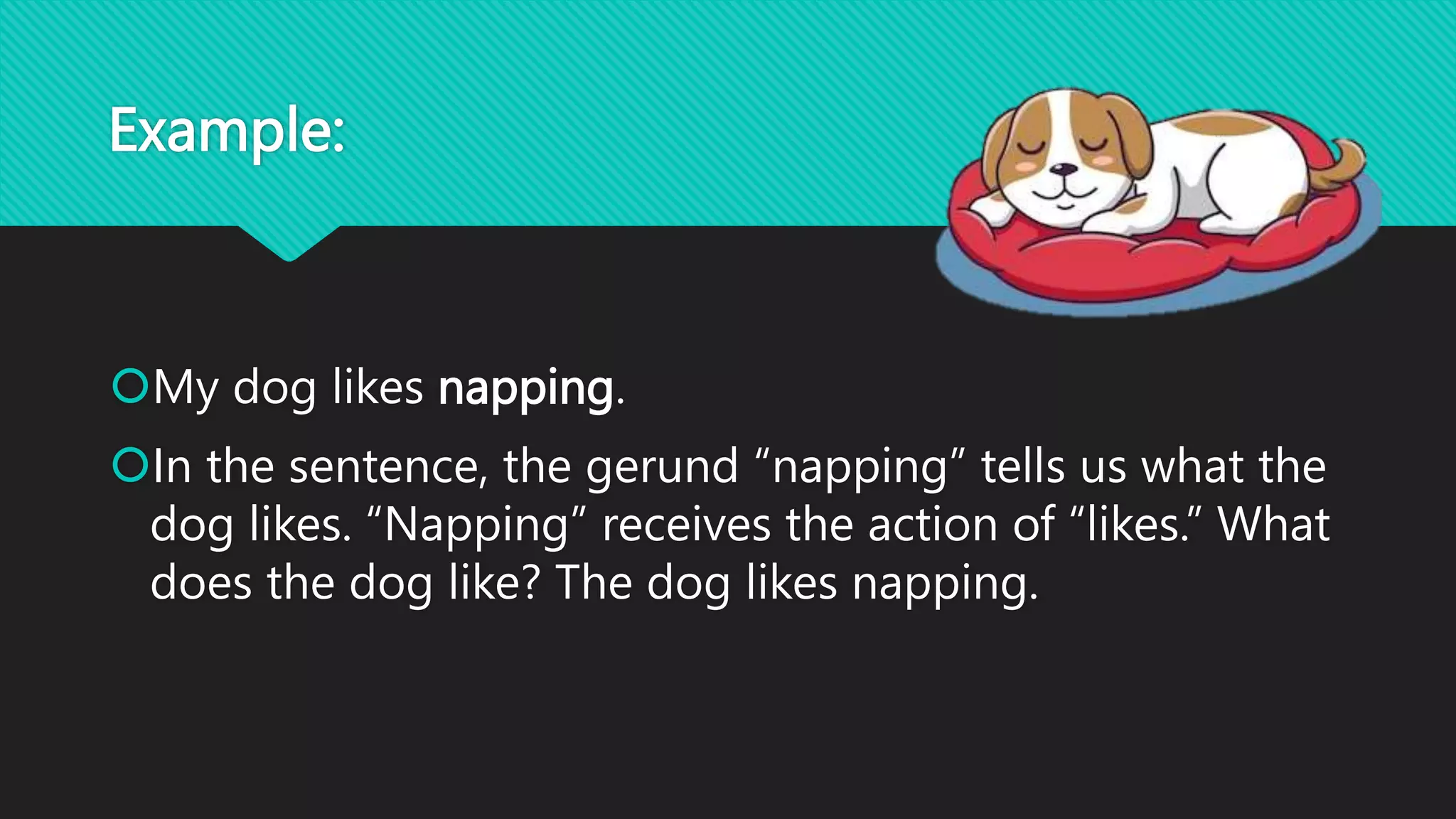 Example:
My dog likes napping.
In the sentence, the gerund “napping” tells us what the
dog likes. “Napping” receives the action of “likes.” What
does the dog like? The dog likes napping.
 