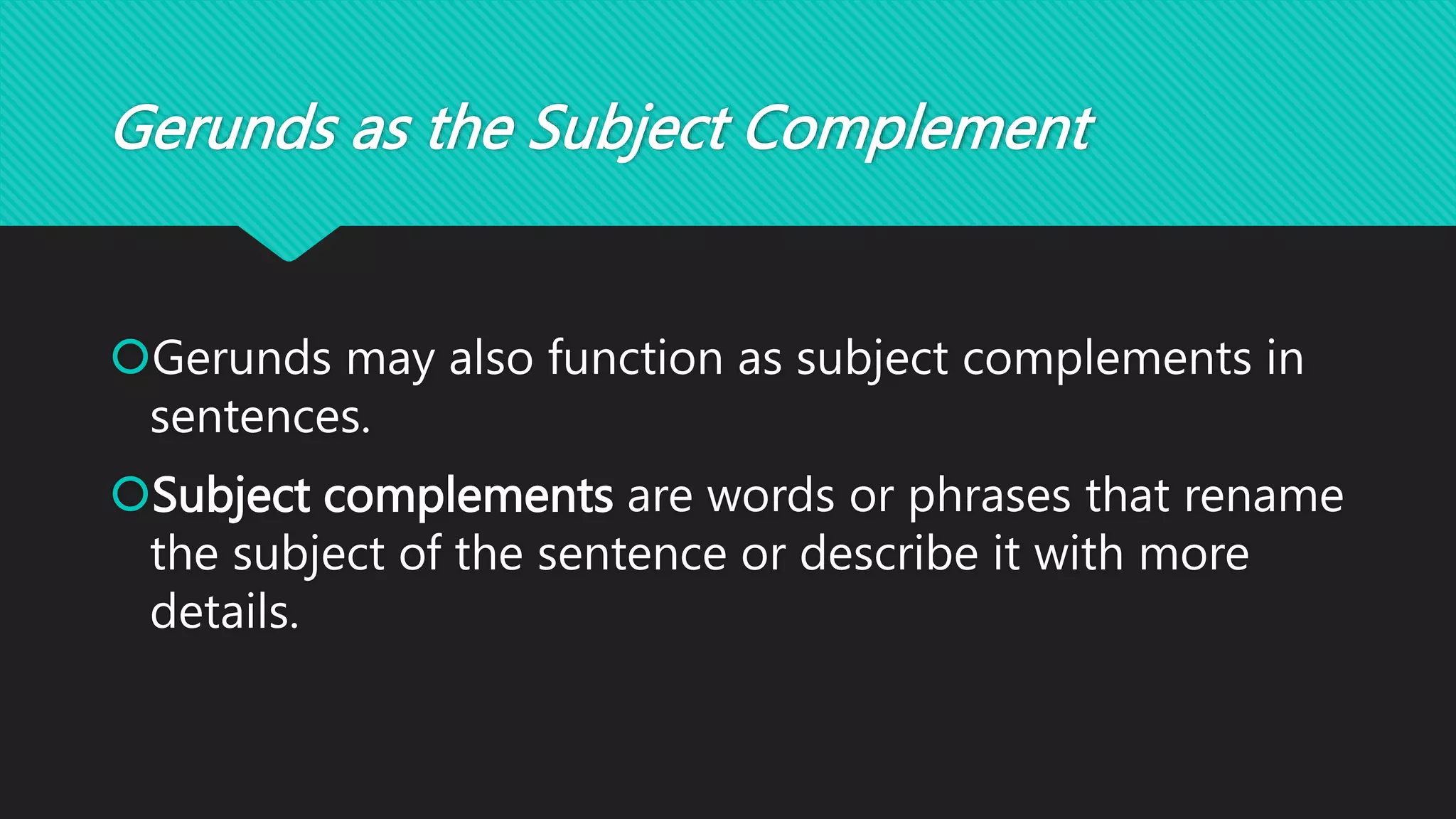 Gerunds as the Subject Complement
Gerunds may also function as subject complements in
sentences.
Subject complements are words or phrases that rename
the subject of the sentence or describe it with more
details.
 