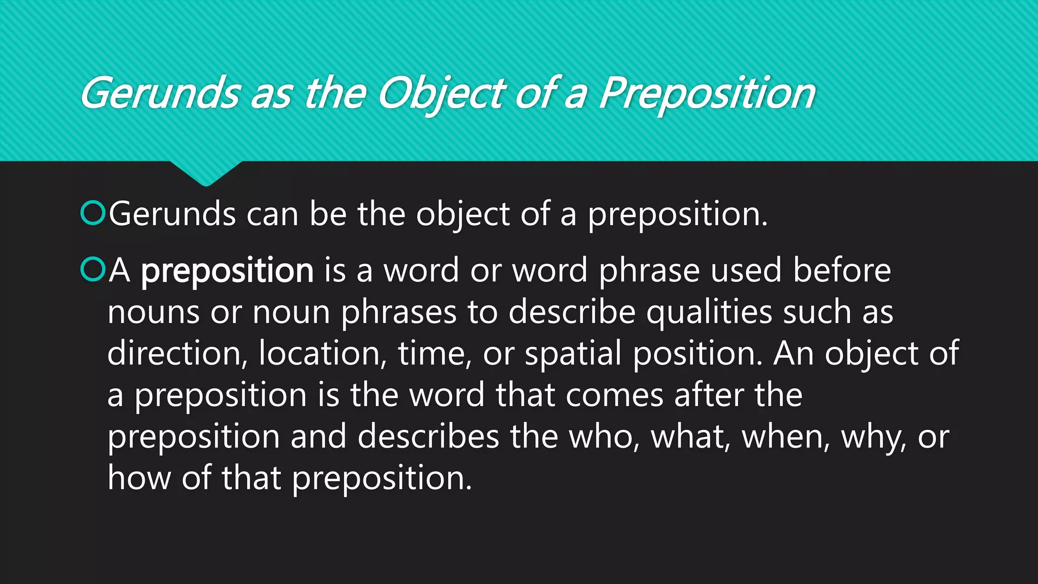 Gerunds as the Object of a Preposition
Gerunds can be the object of a preposition.
A preposition is a word or word phrase used before
nouns or noun phrases to describe qualities such as
direction, location, time, or spatial position. An object of
a preposition is the word that comes after the
preposition and describes the who, what, when, why, or
how of that preposition.
 