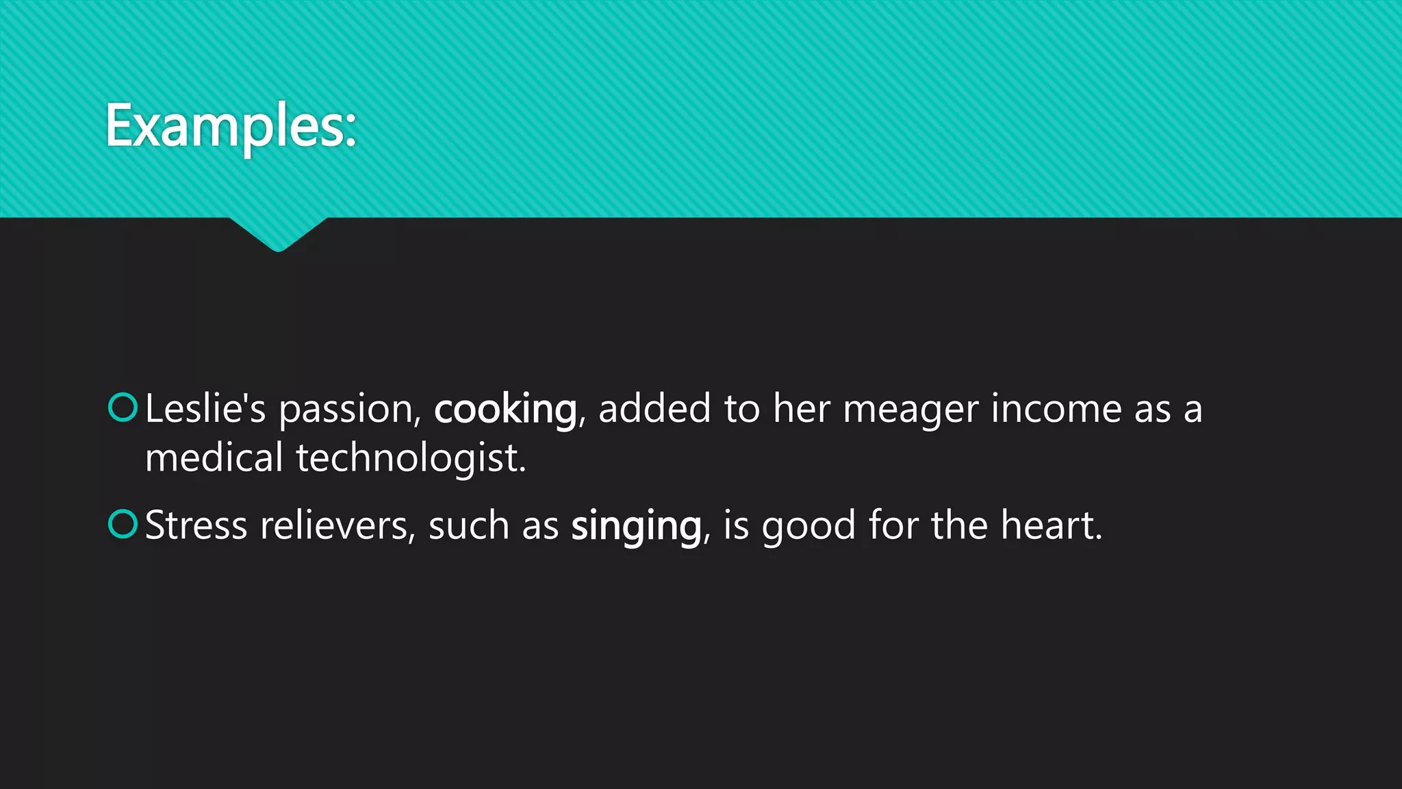 Examples:
Leslie's passion, cooking, added to her meager income as a
medical technologist.
Stress relievers, such as singing, is good for the heart.
 