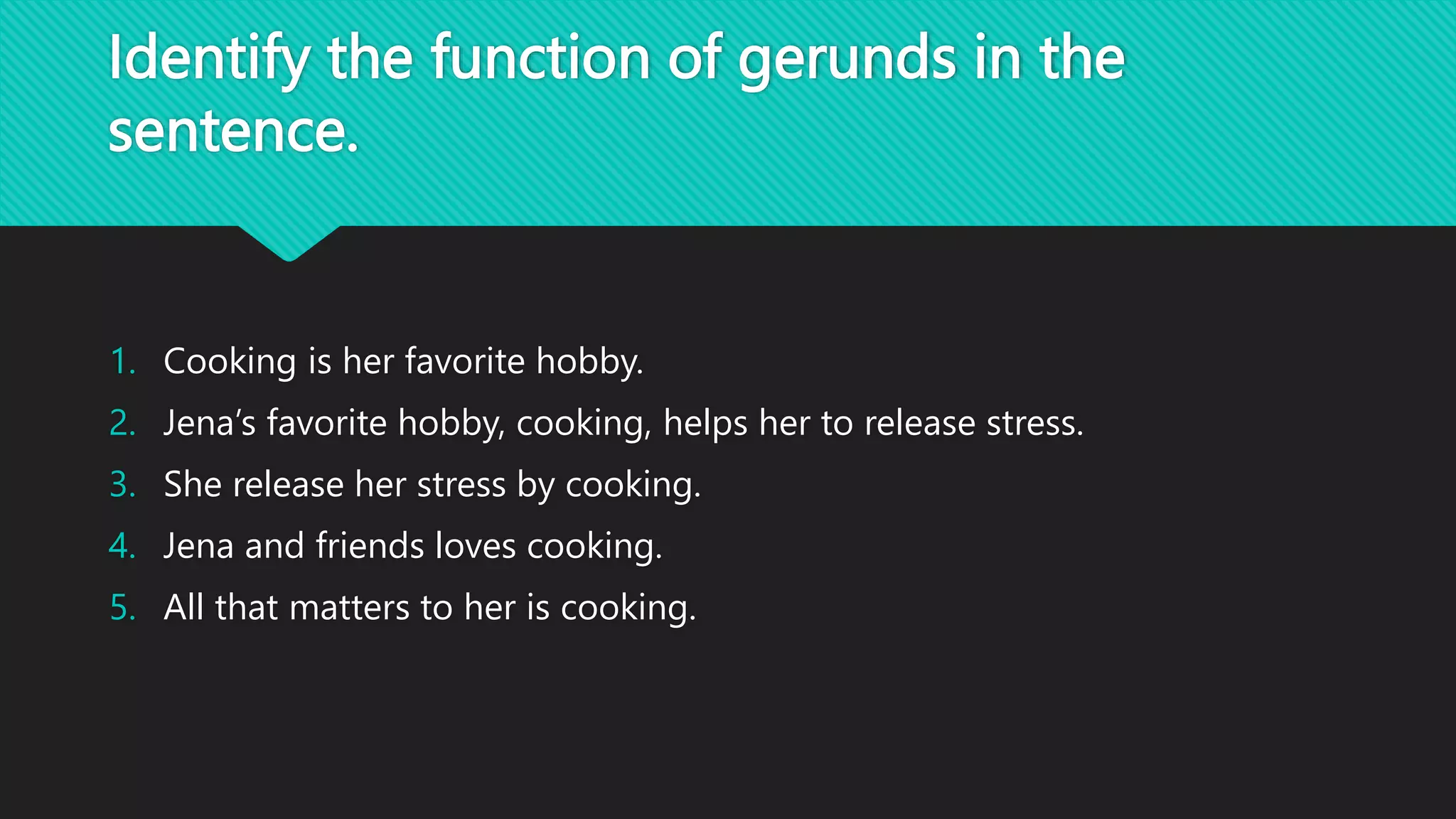Identify the function of gerunds in the
sentence.
1. Cooking is her favorite hobby.
2. Jena’s favorite hobby, cooking, helps her to release stress.
3. She release her stress by cooking.
4. Jena and friends loves cooking.
5. All that matters to her is cooking.
 