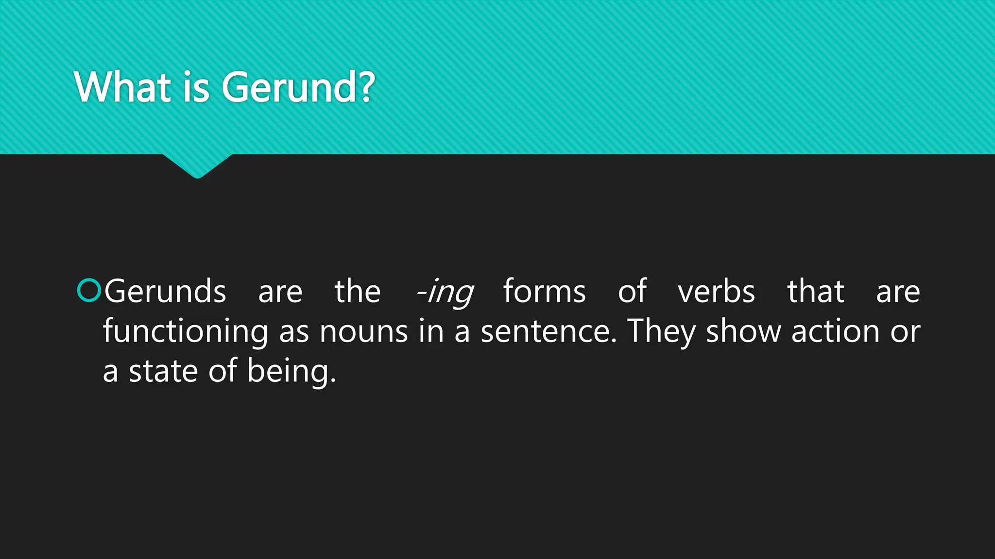 What is Gerund?
Gerunds are the -ing forms of verbs that are
functioning as nouns in a sentence. They show action or
a state of being.
 