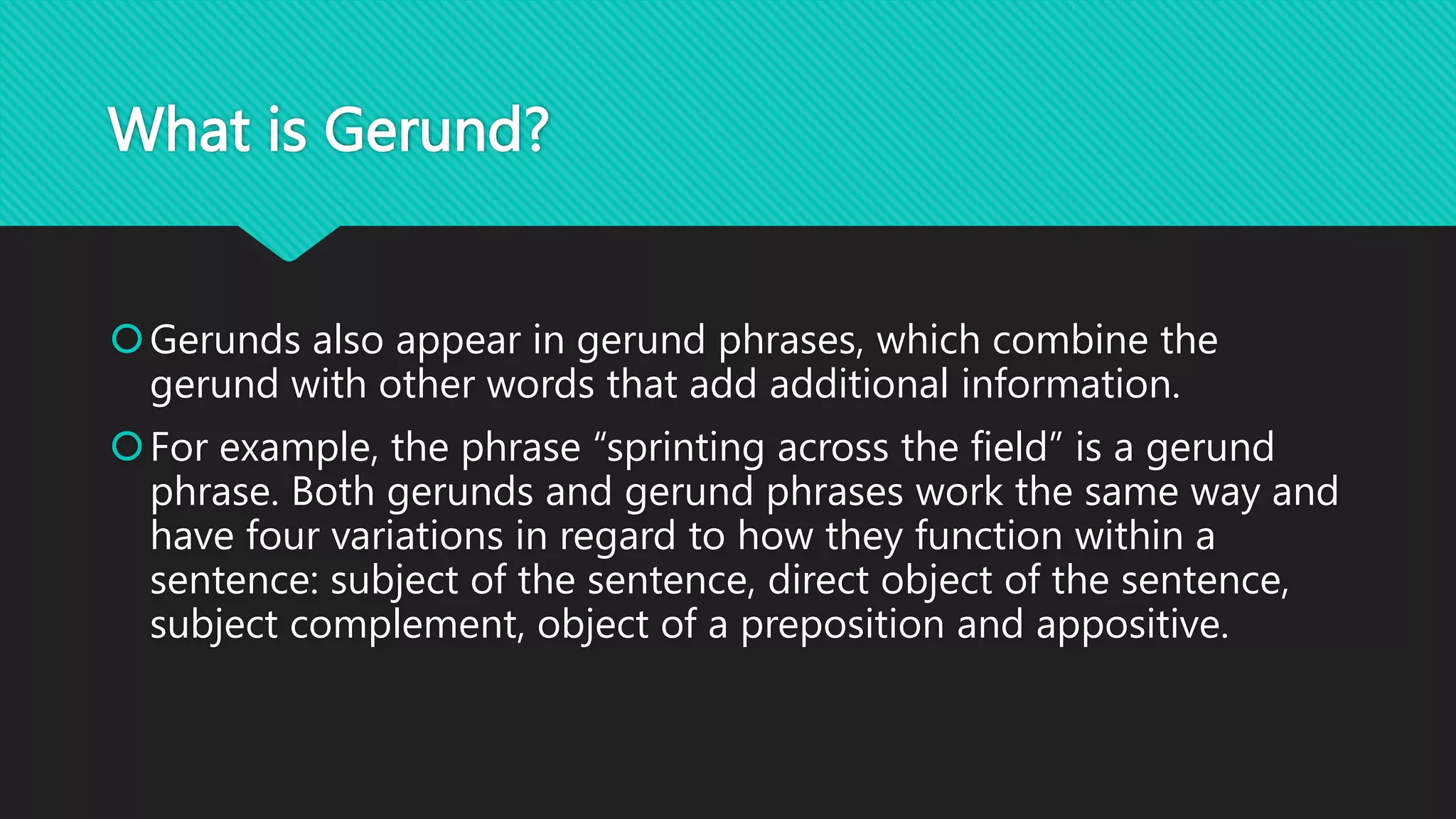 What is Gerund?
Gerunds also appear in gerund phrases, which combine the
gerund with other words that add additional information.
For example, the phrase “sprinting across the field” is a gerund
phrase. Both gerunds and gerund phrases work the same way and
have four variations in regard to how they function within a
sentence: subject of the sentence, direct object of the sentence,
subject complement, object of a preposition and appositive.
 