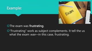 Example:
The exam was frustrating.
“Frustrating” work as subject complements. It tell the us
what the exam was—in this case, frustrating.
 