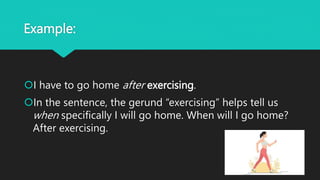 Example:
I have to go home after exercising.
In the sentence, the gerund “exercising” helps tell us
when specifically I will go home. When will I go home?
After exercising.
 