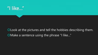 “I like…”
Look at the pictures and tell the hobbies describing them.
Make a sentence using the phrase “I like…”
 