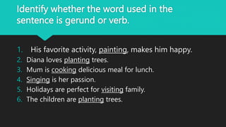 Identify whether the word used in the
sentence is gerund or verb.
1. His favorite activity, painting, makes him happy.
2. Diana loves planting trees.
3. Mum is cooking delicious meal for lunch.
4. Singing is her passion.
5. Holidays are perfect for visiting family.
6. The children are planting trees.
 