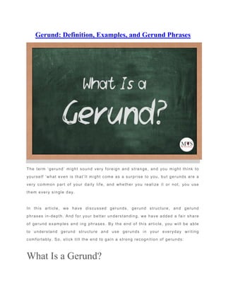 Gerund: Definition, Examples, and Gerund Phrases
The term ‘gerund’ might sound very foreign and strange, and you might think to
yourself ‘what even is that’It might come as a surprise to you, but gerunds are a
very common part of your daily life, and whether you realize it or not, you use
them every single day.
In this article, we have discussed gerunds, gerund structure, and gerund
phrases in-depth. And for your better understanding, we have added a fair share
of gerund examples and ing phrases. By the end of this article, you will be able
to understand gerund structure and use gerunds in your everyday writing
comfortably. So, stick till the end to gain a strong recognition of gerunds:
What Is a Gerund?
 