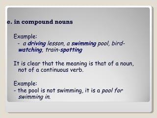 e. in compound nouns   Example: -  a  driving  lesson, a  swimming  pool, bird- watching , train- spotting   It is clear that the meaning is that of a noun, not of a continuous verb. Example: - the pool is not swimming, it is a  pool for swimming in .   