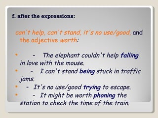 f. after the expressions: can't help, can't stand, it's no use/good,   and  the adjective  worth :        -    The elephant couldn't help  falling  in love with the mouse.         -   I can't stand  being  stuck in traffic jams.       -  It's no use/good  trying  to escape.          -   It might be worth  phoning  the station to check the time of the train.  