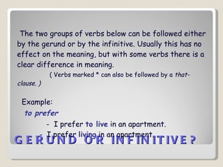 GERUND OR INFINITIVE?   The two groups of verbs below can be followed either by the gerund or by the infinitive. Usually this has no effect on the meaning, but with some verbs there is a clear difference in meaning.  ( Verbs marked * can also be followed by a  that-clause. ) Example:   to prefer -  I prefer  to live  in an apartment.   -  I prefer  living  in an apartment.  