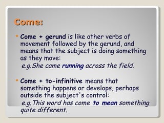 Come: Come + gerund  is like other verbs of movement followed by the gerund, and means that the subject is doing something as they move: e.g.She came  running  across the field.   Come + to-infinitive   means that something happens or develops, perhaps outside the subject's control: e.g.This word has come  to mean  something quite different.   