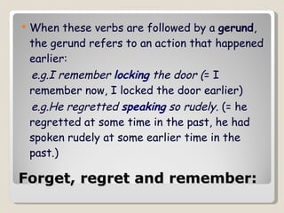 Forget, regret and remember:   When these verbs are followed by a  gerund , the gerund refers to an action that happened earlier: e.g.I remember  locking  the door ( = I remember now, I locked the door earlier)  e.g.He regretted  speaking  so rudely.  (= he regretted at some time in the past, he had spoken rudely at some earlier time in the past.)  