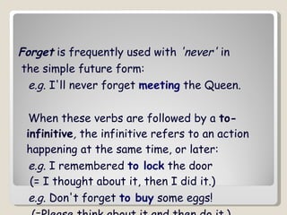 Forget  is frequently used with  'never'  in the simple future form: e.g . I'll never forget  meeting  the Queen.  When these verbs are followed by a  to-infinitive ,  the infinitive refers to an action happening at the same time, or later:  e.g . I remembered  to lock  the door   (= I thought about it, then I did it.)  e.g . Don't forget  to buy  some eggs!   (=Please think about it and then do it.) 