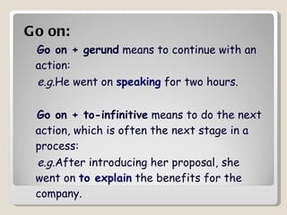 Go on:   Go on + gerund  means to continue with an action: e.g .He went on  speaking  for two hours.  Go on + to-infinitive  means to do the next action, which is often the next stage in a process: e.g .After introducing her proposal, she went on  to explain  the benefits for the company.  