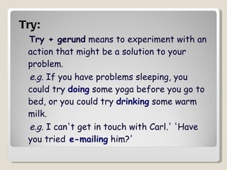 Try:   Try + gerund  means to experiment with an action that might be a solution to your problem. e.g.  If you have problems sleeping, you could try  doing  some yoga before you go to bed, or you could try  drinking  some warm milk.  e.g.  I can't get in touch with Carl.' 'Have you tried  e-mailing  him?' 