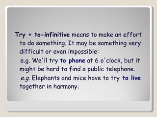 Try + to-infinitive  means to make an effort to do something. It may be something very difficult or even impossible: e.g.  We'll try  to phone  at 6 o'clock, but it might be hard to find a public telephone.  e.g . Elephants and mice have to try  to live  together in harmony .  