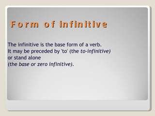 Form of infinitive The infinitive is the base form of a verb. It may be preceded by 'to' (the  to-infinitive) or stand alone  (the  base or zero infinitive). 