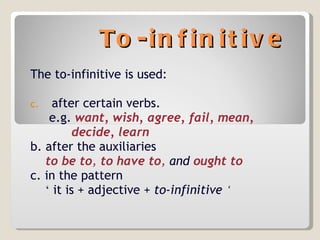 To-infinitive The to-infinitive is used: after certain verbs. e.g.   want, wish, agree, fail, mean, decide, learn b. after the auxiliaries  to be to ,  to have to ,  and  ought to c. in the pattern  ‘   it is + adjective +  to-infinitive  ‘   