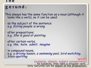The gerund :   This always has the same function as a noun (although it looks like a verb), so it can be used: as the subject of the sentence: e.g.  Eating  people is wrong.   after prepositions: e.g.  She is good at painting. after certain verbs, e.g .  like ,  hate ,  admit ,  imagine   in compound nouns, e.g.  a  driving  lesson, a  swimming  pool, bird- watching , train- spotting   NOUNS ( subjects, objects, subject complements)  As subjects, they take a singular verb.  Only Gerunds can be  object of the preposition. 