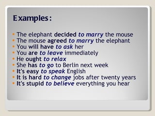 Examples: The elephant  decided   to marry  the mouse  The mouse  agreed   to marry  the elephant  You  will have   to ask  her  You  are   to leave  immediately  He  ought   to relax   She  has   to go  to Berlin next week  It's easy   to speak  English  It is hard   to change  jobs after twenty years  It's stupid   to believe  everything you hear  
