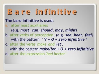 Bare infinitive The bare infinitive is used: after most auxiliaries   (e.g.  must ,  can ,  should ,  may ,  might )  b.  after verbs of perception , (e.g.  see ,  hear ,  feel )  with the pattern  ‘   V  + O + zero infinitive  ‘ c.  after the verbs  'make'  and  'let' , with the pattern  make/let + O + zero infinitive d.  after the expression  'had better ‘ 