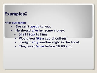 Examples :   After   auxiliaries:           -    She can't  speak  to you.             -    He should  give  her some money.            -  Shall I  talk  to him?        -  Would you  like  a cup of coffee?          -  I might  stay  another night in the hotel.             -  They must  leave  before 10.00 a.m.  