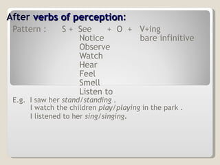 After  verbs of perception : Pattern :   S +  See  +  O  +  V+ing Notice  bare infinitive Observe Watch Hear  Feel Smell Listen to E.g.  I saw her  stand/standing  . I watch the children  play/playing  in the park . I listened to her  sing/singing . 