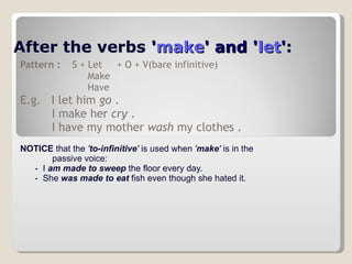 After the verbs  ' make ' and ' let ' :   Pattern :   S + Let  + O + V(bare infinitive) Make Have E.g.  I let him  go  . I make her  cry  . I have my mother  wash  my clothes . NOTICE  that the  ' to-infinitive '  is used when  ' make '  is in the  passive voice:        -  I  am made to sweep  the floor every day.         -  She  was made to eat  fish even though she hated it.  