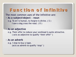 Function of infinitive The most common uses of the infinitive are: ~ As a subject/object  –  noun e.g. To err is human, to forgive is divine. ( S ) I saw a dog cross the road. ( O ) ~ As an adjective e.g. Their offer to reduce your workload is quite attractive. ( acts as adjective to qualify  “ their offer ”  ) ~  As an adverb e.g. I stop to buy a tape. (acts as adverb to qualify  “ stop ”  ) 