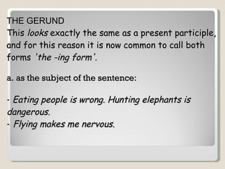 THE GERUND This  looks  exactly the same as a present participle, and for this reason it is now common to call both forms  'the -ing form'.     a. as the subject of the sentence: -  Eating people is wrong.   Hunting elephants is  dangerous.   -   Flying makes me nervous.   