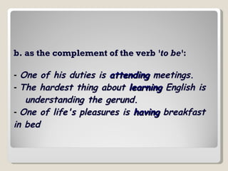 b. as the complement of the verb  'to be' :    -   One of his duties is  attending  meetings.   -  The hardest thing about  learning  English is  understanding the gerund.   -  One of life's pleasures is  having  breakfast in bed   