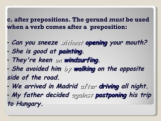c. after prepositions. The gerund  must  be used when a verb comes after a  preposition: -   Can you sneeze  without   opening  your mouth?   -   She is good at  painting .   -   They're keen  on   windsurfing .   -   She avoided him  by   walking  on the opposite side of the road.   -   We arrived in Madrid  after   driving  all night.   -   My father decided  against   postponing  his trip to Hungary.   