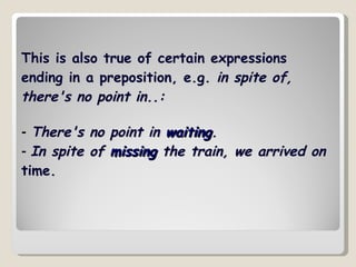 This is also true of certain expressions ending in a preposition, e.g.  in spite of, there's no point in..: -   There's no point in  waiting .   -  In spite of  missing  the train, we arrived on  time. 