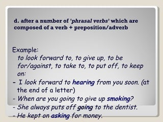 d. after a number of  'phrasal verbs'  which are composed of a verb + preposition/adverb Example: to look forward to, to give up, to be for/against, to take to, to put off, to keep on: -  I  look forward to  hearing  from you soon. ( at the end of a letter)  - When are you going to give up  smoking ?   - She always puts off  goi n g  to the dentist.   - He kept on  asking  for money.   