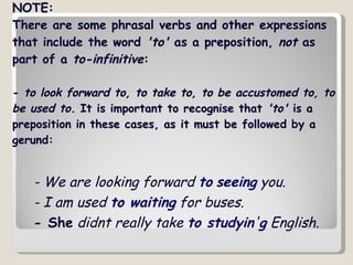 NOTE:  There are some phrasal verbs and other expressions that include the word  'to'  as a preposition,  not  as part of a  to-infinitive :  -  to look forward to, to take to, to be accustomed to, to be used to.  It is important to recognise that  'to'  is a preposition in these cases, as it must be followed by a gerund: - We are looking forward   to   seeing  you.   - I am used  to waiting  for buses.   - She  didnt really take  to studyin ' g  English.   
