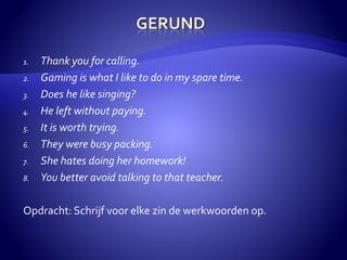 1. Thank you for calling. 
2. Gaming is what I like to do in my spare time. 
3. Does he like singing? 
4. He left without paying. 
5. It is worth trying. 
6. They were busy packing. 
7. She hates doing her homework! 
8. You better avoid talking to that teacher. 
Opdracht: Schrijf voor elke zin de werkwoorden op. 
 