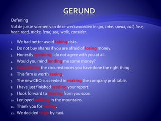 Oefening 
Vul de juiste vormen van deze werkwoorden in: go, take, speak, call, lose, 
hear, read, make, lend, see, walk, consider. 
1. We had better avoid taking risks. 
2. Do not buy shares if you are afraid of losing money. 
3. Honestly speaking I do not agree with you at all. 
4. Would you mind lending me some money? 
5. Considering the circumstances you have done the right thing. 
6. This firm is worth seeing. 
7. The new CEO succeeded in making the company profitable. 
8. I have just finished reading your report. 
9. I look forward to hearing from you soon. 
10. I enjoyed walking in the mountains. 
11. Thank you for calling. 
12. We decided to go by taxi. 
 