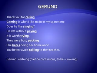 Thank you for calling. 
Gaming is what I like to do in my spare time. 
Does he like singing? 
He left without paying. 
It is worth trying. 
They were busy packing. 
She hates doing her homework! 
You better avoid talking to that teacher. 
Gerund: verb-ing (niet de continuous; to be + ww-ing) 
 