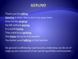 Thank you for calling. 
Gaming is what I like to do in my spare time. 
Does he like singing? 
He left without paying. 
It is worth trying. 
They were busy packing. 
She hates doing her homework! 
You better avoid talking to that teacher. 
De gerund is zelfstandig naamwoord, onderwerp van de zin of 
volgt op een voorzetsel of een aantal specifieke werkwoorden… 
 