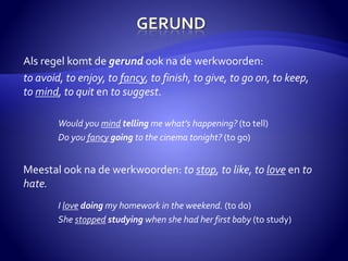 Als regel komt de gerund ook na de werkwoorden: 
to avoid, to enjoy, to fancy, to finish, to give, to go on, to keep, 
to mind, to quit en to suggest. 
Would you mind telling me what’s happening? (to tell) 
Do you fancy going to the cinema tonight? (to go) 
Meestal ook na de werkwoorden: to stop, to like, to love en to 
hate. 
I love doing my homework in the weekend. (to do) 
She stopped studying when she had her first baby (to study) 
 