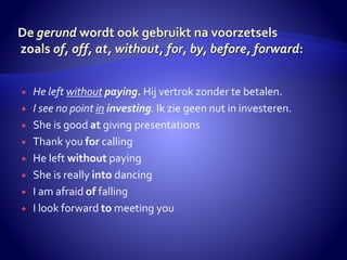  He left without paying. Hij vertrok zonder te betalen. 
 I see no point in investing. Ik zie geen nut in investeren. 
 She is good at giving presentations 
 Thank you for calling 
 He left without paying 
 She is really into dancing 
 I am afraid of falling 
 I look forward to meeting you 
 