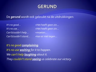 De gerund wordt ook gebruikt na de uitdrukkingen: 
It’s no good… =Het heeft geen zin… 
It’s no use… =Het heeft geen zin… 
Can’t/couldn’t help… =moeten… 
Can’t/couldn’t stand… =kan er niet tegen… 
It’s no good complaining. 
It’s no use waiting for it to happen. 
We can’t help laughing about it. 
They couldn’t stand seeing us celebrate our victory. 
 