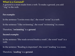 What is a Gerund?
A gerund is a noun made from a verb. To make a gerund, you add
"-ing" to the verb.
For example:
In the sentence "I swim every day", the word "swim" is a verb.
In the sentence "I like swimming", the word "swimming" is a noun.
Therefore, "swimming" is a gerund.
Second example:
In the sentence "She reads several books a week", the word "read" is a
verb.
In the sentence "Reading is important", the word "reading" is a noun.
Therefore, "reading" is a gerund.
 