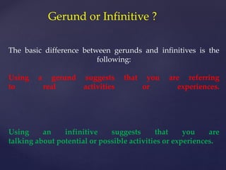 Gerund or Infinitive ?
The basic difference between gerunds and infinitives is the
following:
Using a gerund suggests that you are referring
to real activities or experiences.
Using an infinitive suggests that you are
talking about potential or possible activities or experiences.
 