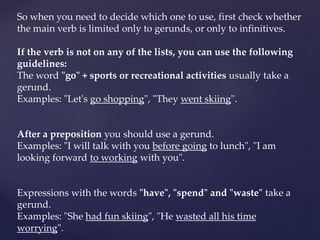 So when you need to decide which one to use, first check whether
the main verb is limited only to gerunds, or only to infinitives.
If the verb is not on any of the lists, you can use the following
guidelines:
The word "go" + sports or recreational activities usually take a
gerund.
Examples: "Let's go shopping", "They went skiing".
After a preposition you should use a gerund.
Examples: "I will talk with you before going to lunch", "I am
looking forward to working with you".
Expressions with the words "have", "spend" and "waste" take a
gerund.
Examples: "She had fun skiing", "He wasted all his time
worrying".
 