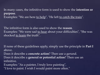 In many cases, the infinitive form is used to show the intention or
purpose.
Examples: "We are here to help", "He left to catch the train".
The infinitive form is also used to show the reason.
Examples: "We were sad to hear about your difficulties", "She was
shocked to learn the truth".
If none of these guidelines apply, simply use the principle in Part I
above.
Does it describe a concrete action? Then use a gerund.
Does it describe a general or potential action? Then use an
infinitive.
Examples: "As a painter, I truly love painting",
"I love to paint. I wish I would paint more often."
 