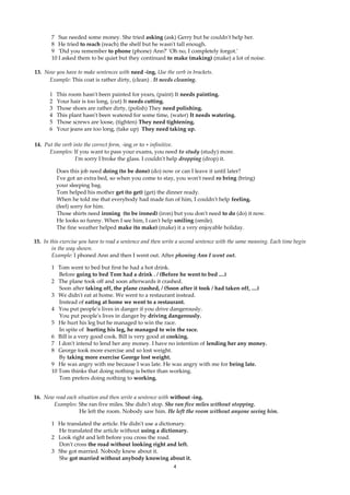 7 Sue needed some money. She tried asking (ask) Gerry but he couldn't help her.
       8 He tried to reach (reach) the shelf but he wasn't tall enough.
       9 'Did you remember to phone (phone) Ann?' 'Oh no, I completely forgot.'
       10 I asked them to be quiet but they continued to make (making) (make) a lot of noise.

13. Now you have to make sentences with need -ing. Use the verb in brackets.
     Example: This coat is rather dirty, (clean) . It needs cleaning.

       1   This room hasn't been painted for years, (paint) It needs painting.
       2   Your hair is too long, (cut) It needs cutting.
       3   Those shoes are rather dirty, (polish) They need polishing.
       4   This plant hasn't been watered for some time, (water) It needs watering.
       5   Those screws are loose, (tighten) They need tightening.
       6   Your jeans are too long, (take up) They need taking up.

14. Put the verb into the correct form, -ing or to + infinitive.
      Examples: If you want to pass your exams, you need to study (study) more.
                  I'm sorry I broke the glass. I couldn't help dropping (drop) it.

           Does this job need doing (to be done) (do) now or can I leave it until later?
           I've got an extra bed, so when you come to stay, you won't need ro bring (bring)
           your sleeping bag.
           Tom helped his mother get (to get) (get) the dinner ready.
           When he told me that everybody had made fun of him, I couldn't help feeling.
           (feel) sorry for him.
           Those shirts need ironing (to be ironed) (iron) but you don't need to do (do) it now.
           He looks so funny. When I see him, I can't help smiling (smile).
           The fine weather helped make (to make) (make) it a very enjoyable holiday.

15. In this exercise you have to read a sentence and then write a second sentence with the same meaning. Each time begin
        in the way shown.
        Example: I phoned Ann and then I went out. After phoning Ann I went out.

       1 Tom went to bed but first he had a hot drink.
          Before going to bed Tom had a drink . / (Before he went to bed ....)
       2 The plane took off and soon afterwards it crashed.
          Soon after taking off, the plane crashed, / (Soon after it took / had taken off, ....)
       3 We didn't eat at home. We went to a restaurant instead.
          Instead of eating at home we went to a restaurant.
       4 You put people's lives in danger if you drive dangerously.
          You put people's lives in danger by driving dangerously.
       5 He hurt his leg but he managed to win the race.
          In spite of hurting his leg, he managed to win the race.
       6 Bill is a very good cook. Bill is very good at cooking.
       7 I don't intend to lend her any money. I have no intention of lending her any money.
       8 George took more exercise and so lost weight.
          By taking more exercise George lost weight.
       9 He was angry with me because I was late. He was angry with me for being late.
       10 Tom thinks that doing nothing is better than working.
          Tom prefers doing nothing to working.


16. Now read each situation and then write a sentence with without -ing.
       Examples: She ran five miles. She didn't stop. She ran five miles without stopping.
                   He left the room. Nobody saw him. He left the room without anyone seeing him.

       1 He translated the article. He didn't use a dictionary.
         He translated the article without using a dictionary.
       2 Look right and left before you cross the road.
         Don't cross the road without looking right and left.
       3 She got married. Nobody knew about it.
         She got married without anybody knowing about it.
                                                             4
 
